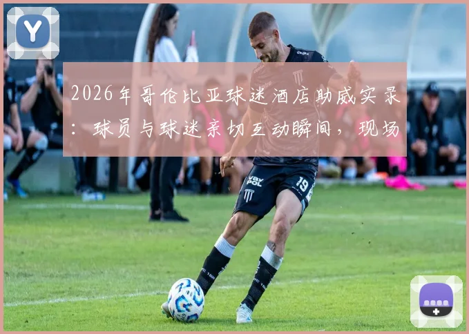 2026年哥伦比亚球迷酒店助威实录:球员与球迷亲切互动瞬间,现场气氛火爆热情高喊口号