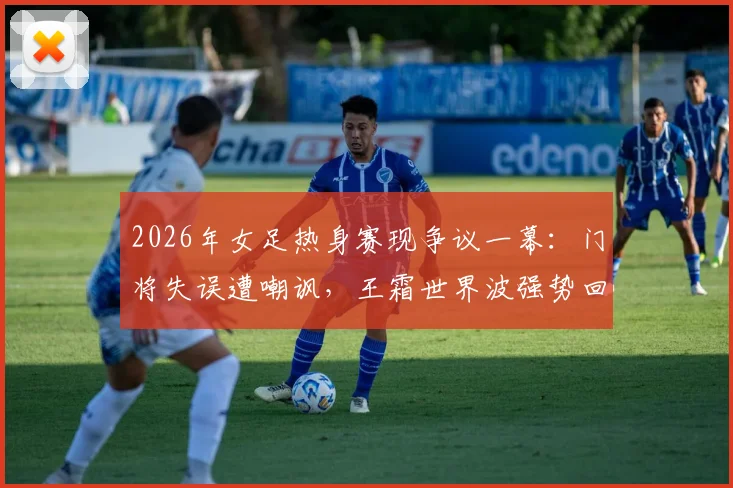 2026年女足热身赛现争议一幕：门将失误遭嘲讽，王霜世界波强势回应显核心价值