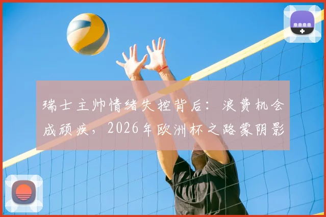 瑞士主帅情绪失控背后：浪费机会成顽疾，2026年欧洲杯之路蒙阴影