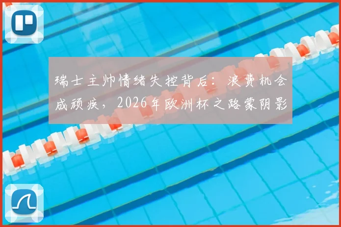瑞士主帅情绪失控背后:浪费机会成顽疾,2026年欧洲杯之路蒙阴影