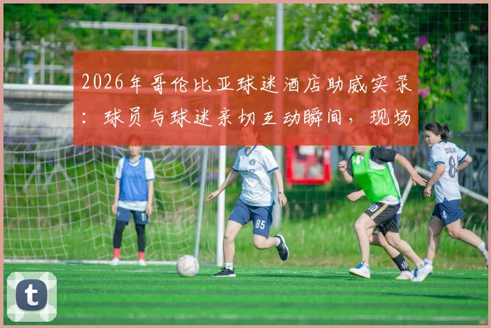 2026年哥伦比亚球迷酒店助威实录：球员与球迷亲切互动瞬间，现场气氛火爆热情高喊口号
