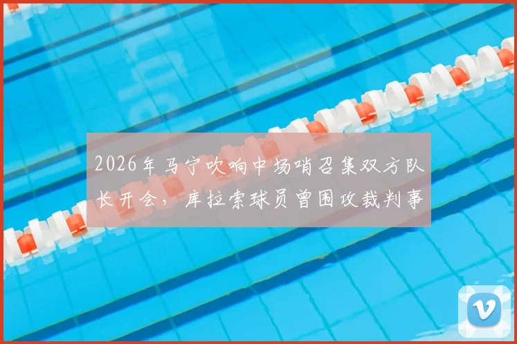 2026年马宁吹响中场哨召集双方队长开会,库拉索球员曾围攻裁判事件全解析