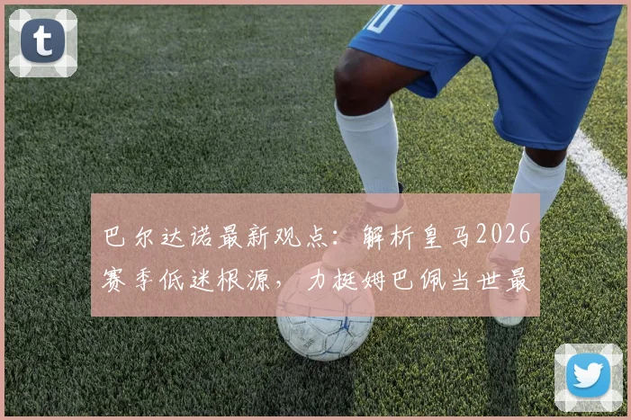 巴尔达诺最新观点：解析皇马2026赛季低迷根源，力挺姆巴佩当世最佳地位