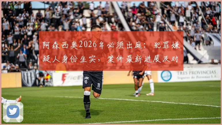 阿森西奥2026年必须出庭:犯罪嫌疑人身份坐实,案件最新进展及对皇马生涯影响分析