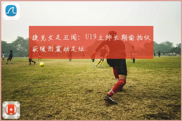 捷克女足丑闻：U19主帅长期偷拍仅获缓刑震动足坛