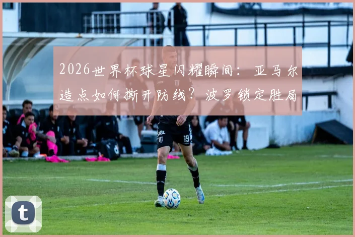 2026世界杯球星闪耀瞬间：亚马尔造点如何撕开防线？波罗锁定胜局的进球含金量分析，西蒙零封背后的三门神扑解析
