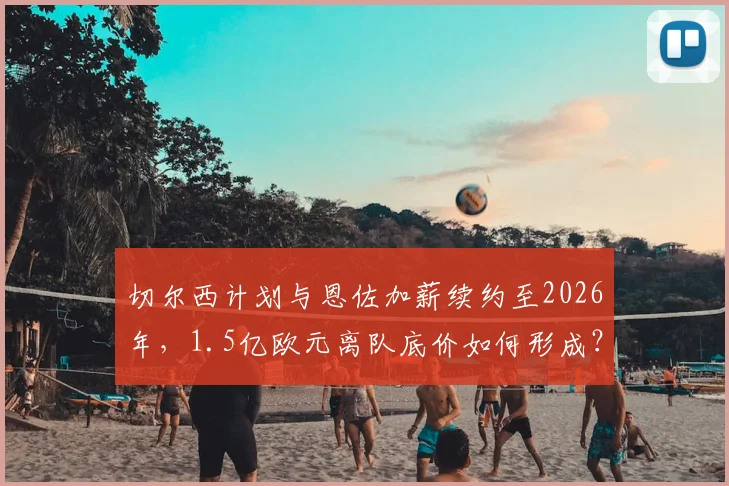 切尔西计划与恩佐加薪续约至2026年，1.5亿欧元离队底价如何形成？未来去向解析