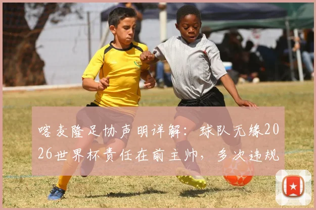 喀麦隆足协声明详解：球队无缘2026世界杯责任在前主帅，多次违规行为成关键，后续影响几何？