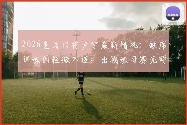 2026皇马门将卢宁最新情况：缺席训练因轻微不适，出战练习赛无碍，对后续比赛影响几何？
