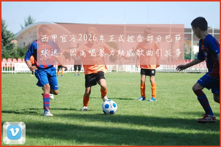 西甲官方2026年正式控告部分巴萨球迷，因高唱暴力助威歌曲引发争议与后续处理措施解析