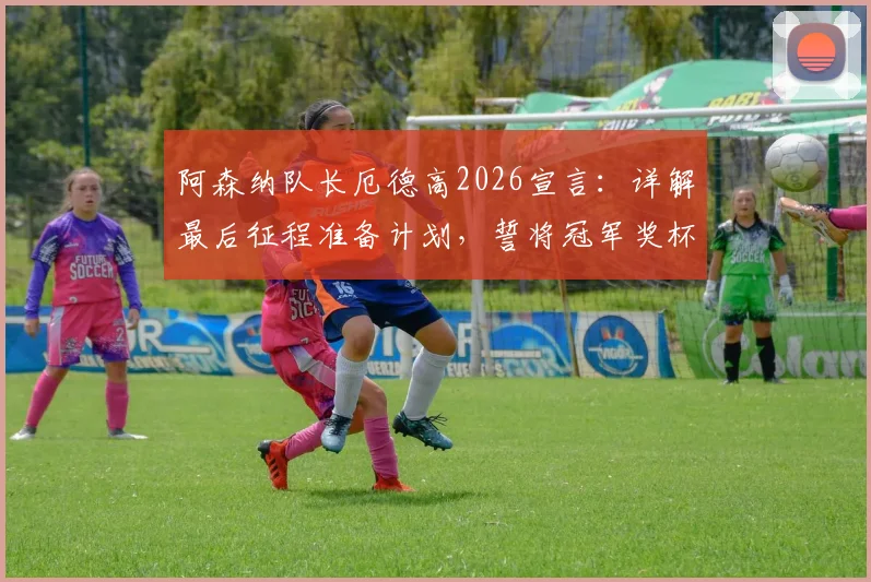 阿森纳队长厄德高2026宣言:详解最后征程准备计划,誓将冠军奖杯带回伦敦