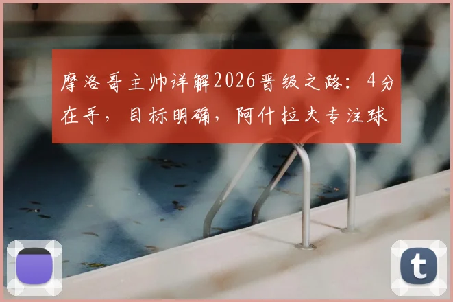 摩洛哥主帅详解2026晋级之路：4分在手，目标明确，阿什拉夫专注球场不受干扰