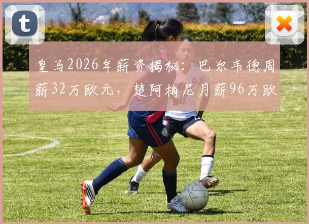 皇马2026年薪资揭秘：巴尔韦德周薪32万欧元，楚阿梅尼月薪96万欧元的背后数据