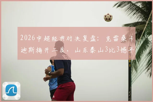 2026中超经典对决复盘:克雷桑卡迪斯梅开二度,山东泰山3比3憾平武汉三镇的比赛全解析与战术影响
