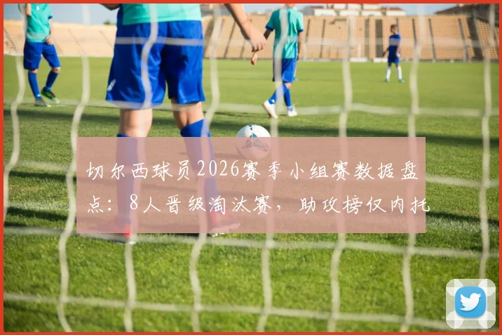 切尔西球员2026赛季小组赛数据盘点:8人晋级淘汰赛,助攻榜仅内托收获1次关键助攻,附个人表现深度解析